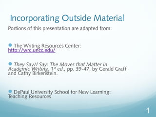 1 
Incorporating Outside Material 
Portions of this presentation are adapted from: 
The Writing Resources Center: 
http://wrc.uncc.edu/ 
They Say/I Say: The Moves that Matter in 
Academic Writing, 1st ed., pp. 39-47, by Gerald Graff 
and Cathy Birkenstein. 
DePaul University School for New Learning: 
Teaching Resources 
 