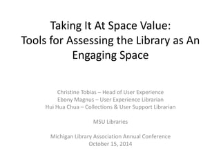 Taking It At Space Value: 
Tools for Assessing the Library as An 
Engaging Space 
Christine Tobias – Head of User Experience 
Ebony Magnus – User Experience Librarian 
Hui Hua Chua – Collections & User Support Librarian 
MSU Libraries 
Michigan Library Association Annual Conference 
October 15, 2014 
 