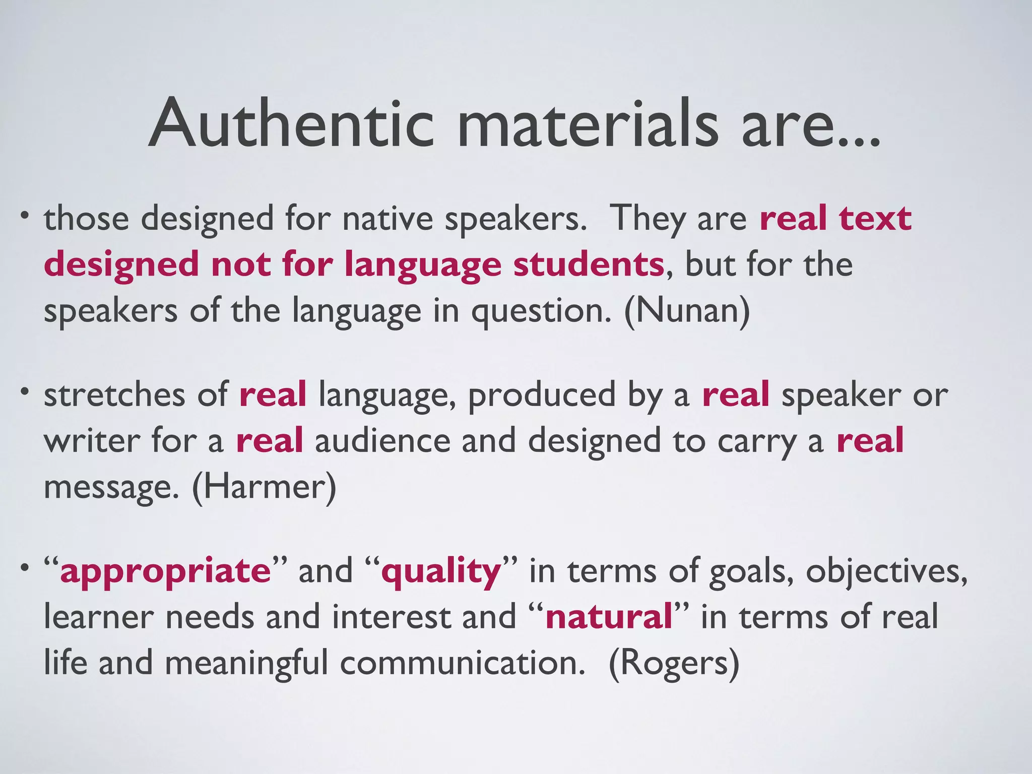 Authentic materials are...
•

those designed for native speakers. They are real text
designed not for language students, but for the
speakers of the language in question. (Nunan)

•

stretches of real language, produced by a real speaker or
writer for a real audience and designed to carry a real
message. (Harmer)

•

“appropriate” and “quality” in terms of goals, objectives,
learner needs and interest and “natural” in terms of real
life and meaningful communication. (Rogers)

 