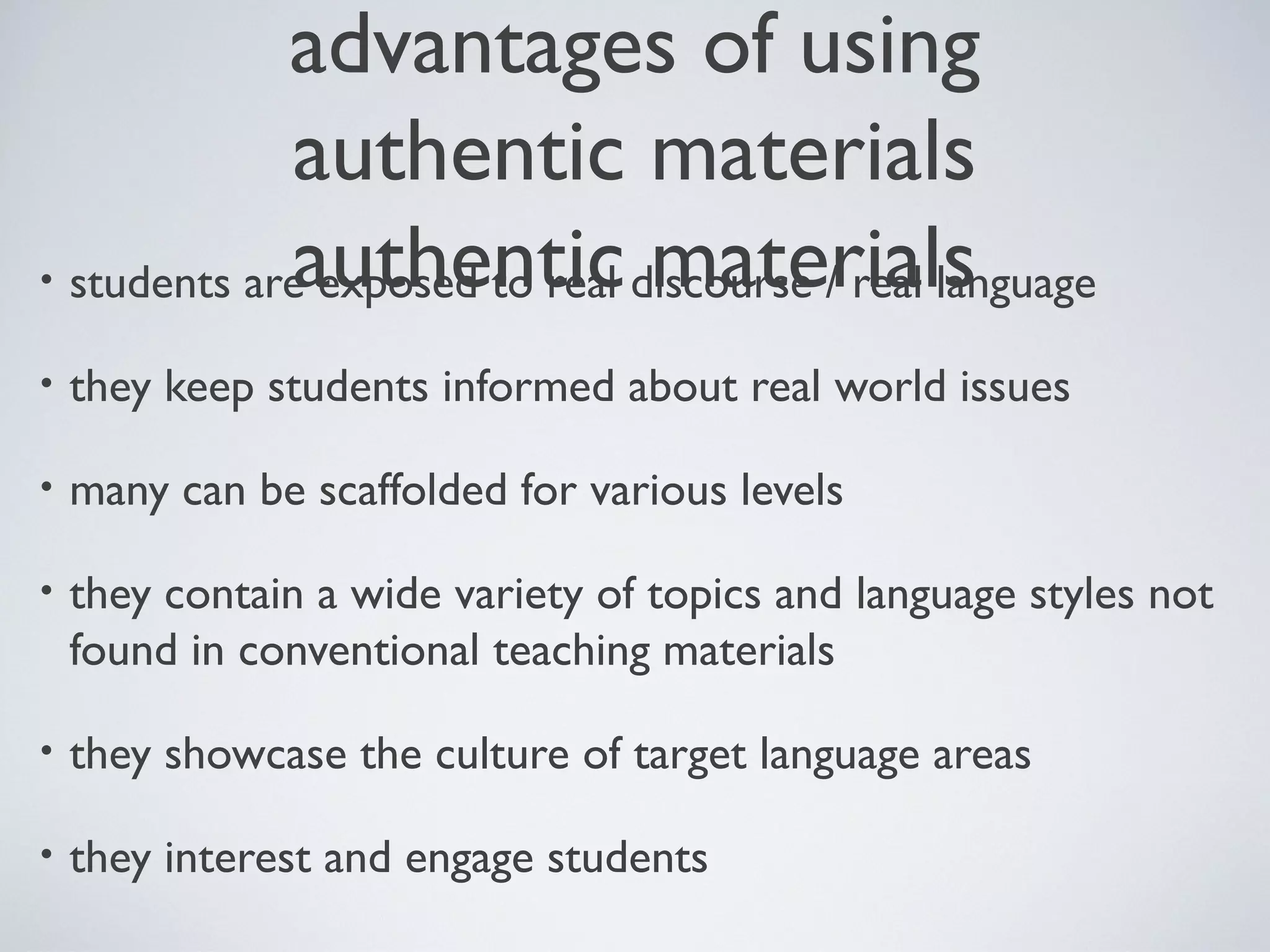 advantages of using
authentic materials
authentic materials
• students are exposed to real discourse / real language
•

they keep students informed about real world issues

•

many can be scaffolded for various levels

•

they contain a wide variety of topics and language styles not
found in conventional teaching materials

•

they showcase the culture of target language areas

•

they interest and engage students

 