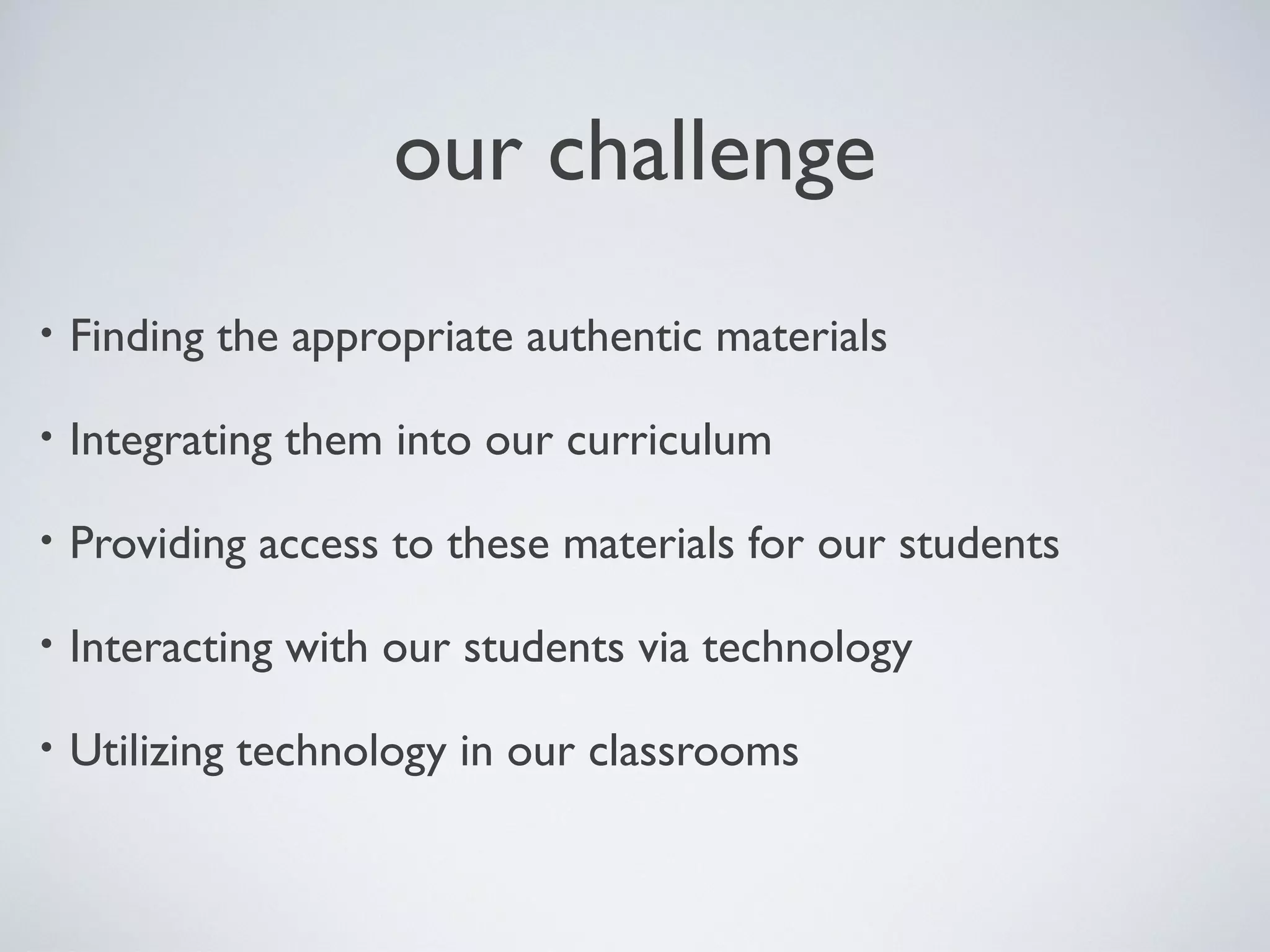 our challenge
•

Finding the appropriate authentic materials

•

Integrating them into our curriculum

•

Providing access to these materials for our students

•

Interacting with our students via technology

•

Utilizing technology in our classrooms

 