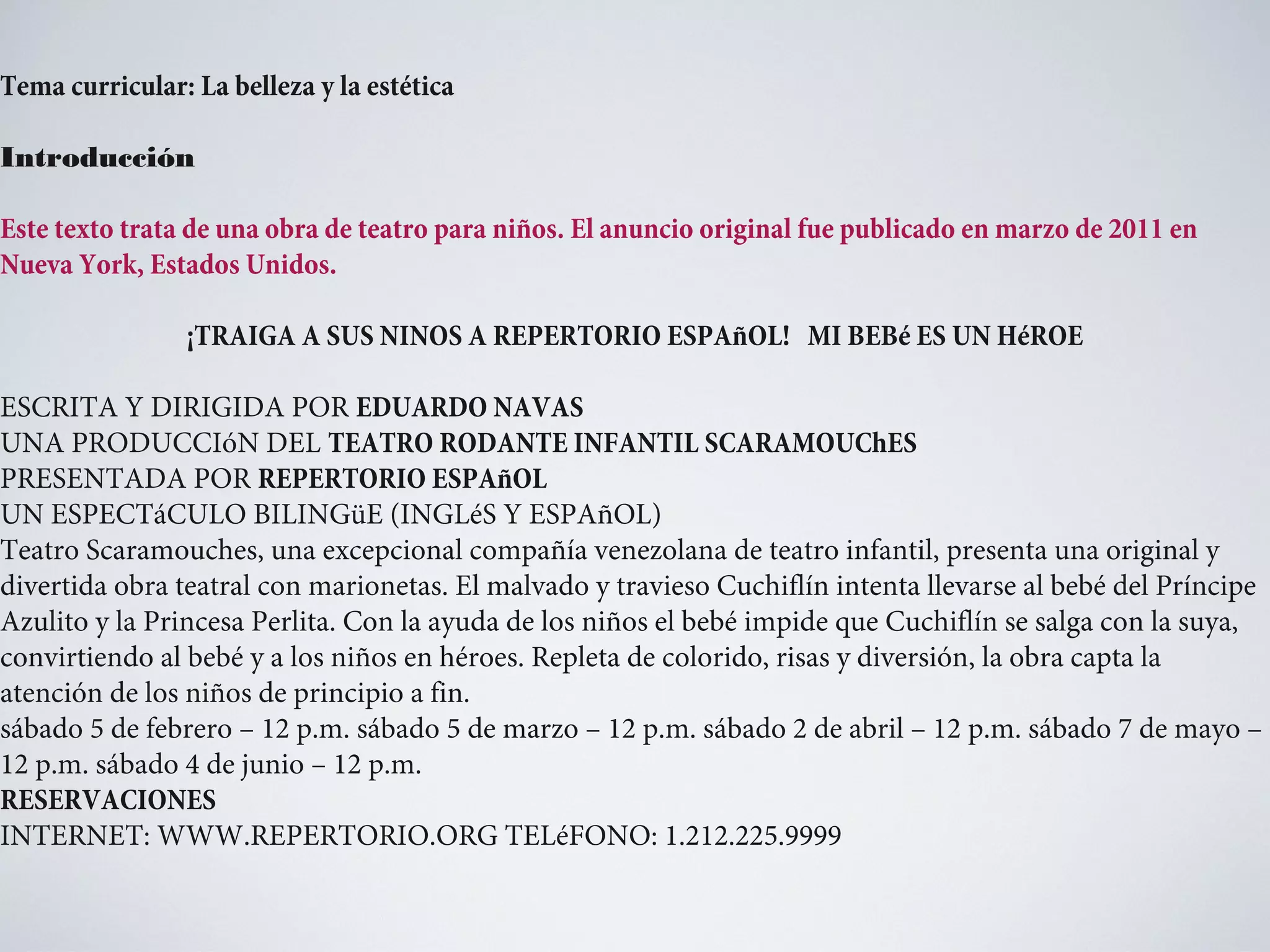 Tema curricular: La belleza y la estética
Introducción
Este texto trata de una obra de teatro para niños. El anuncio original fue publicado en marzo de 2011 en
Nueva York, Estados Unidos.
¡TRAIGA A SUS NINOS A REPERTORIO ESPAñOL! MI BEBé ES UN HéROE
ESCRITA Y DIRIGIDA POR EDUARDO NAVAS
UNA PRODUCCIóN DEL TEATRO RODANTE INFANTIL SCARAMOUChES
PRESENTADA POR REPERTORIO ESPAñOL
UN ESPECTáCULO BILINGüE (INGLéS Y ESPAñOL)
Teatro Scaramouches, una excepcional compañía venezolana de teatro infantil, presenta una original y
divertida obra teatral con marionetas. El malvado y travieso Cuchiflín intenta llevarse al bebé del Príncipe
Azulito y la Princesa Perlita. Con la ayuda de los niños el bebé impide que Cuchiflín se salga con la suya,
convirtiendo al bebé y a los niños en héroes. Repleta de colorido, risas y diversión, la obra capta la
atención de los niños de principio a fin.
sábado 5 de febrero – 12 p.m. sábado 5 de marzo – 12 p.m. sábado 2 de abril – 12 p.m. sábado 7 de mayo –
12 p.m. sábado 4 de junio – 12 p.m.
RESERVACIONES
INTERNET: WWW.REPERTORIO.ORG TELéFONO: 1.212.225.9999

 