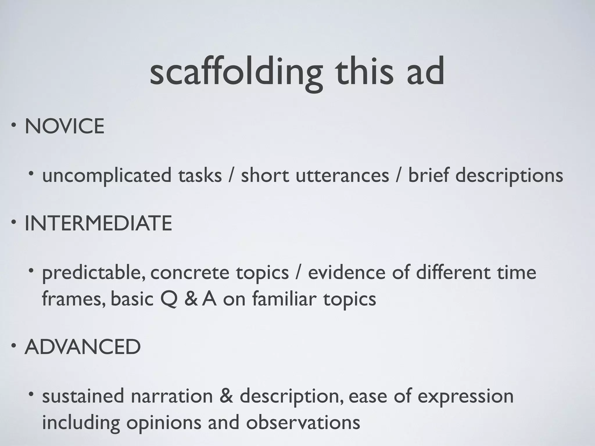 scaffolding this ad
•

NOVICE
•

•

INTERMEDIATE
•

•

uncomplicated tasks / short utterances / brief descriptions

predictable, concrete topics / evidence of different time
frames, basic Q & A on familiar topics

ADVANCED
•

sustained narration & description, ease of expression
including opinions and observations

 