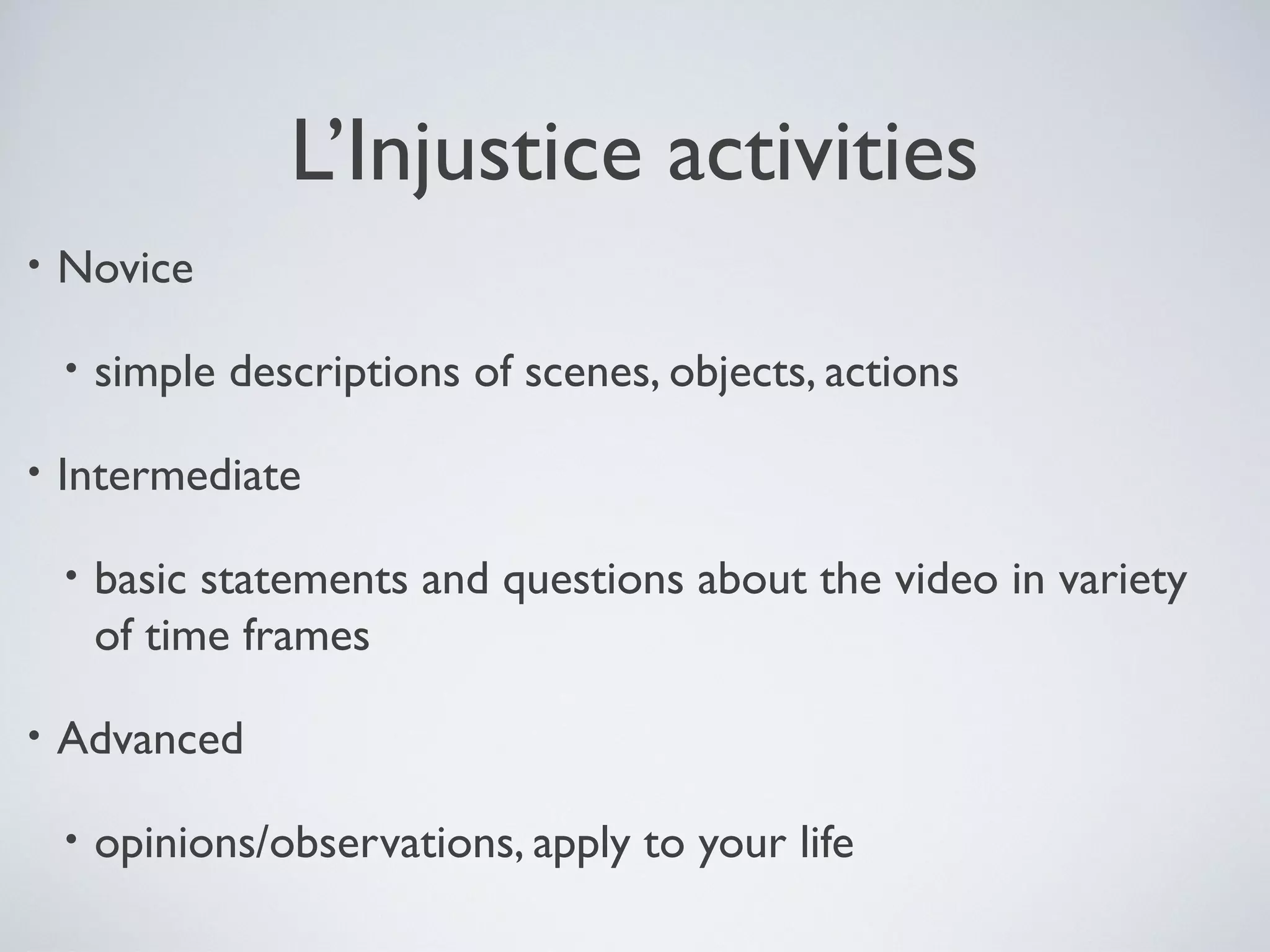 L’Injustice activities
•

Novice
•

•

Intermediate
•

•

simple descriptions of scenes, objects, actions

basic statements and questions about the video in variety
of time frames

Advanced
•

opinions/observations, apply to your life

 