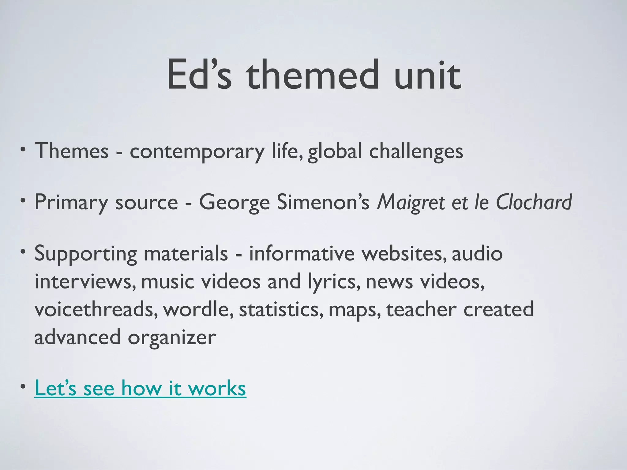 Ed’s themed unit
•

Themes - contemporary life, global challenges

•

Primary source - George Simenon’s Maigret et le Clochard

•

Supporting materials - informative websites, audio
interviews, music videos and lyrics, news videos,
voicethreads, wordle, statistics, maps, teacher created
advanced organizer

•

Let’s see how it works

 