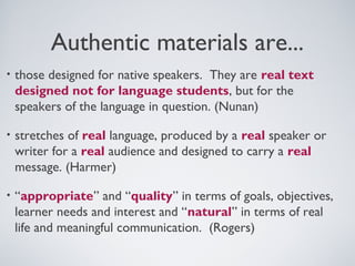Authentic materials are...
•

those designed for native speakers. They are real text
designed not for language students, but for the
speakers of the language in question. (Nunan)

•

stretches of real language, produced by a real speaker or
writer for a real audience and designed to carry a real
message. (Harmer)

•

“appropriate” and “quality” in terms of goals, objectives,
learner needs and interest and “natural” in terms of real
life and meaningful communication. (Rogers)

 