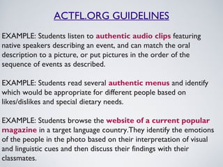 ACTFL.ORG GUIDELINES
EXAMPLE: Students listen to authentic audio clips featuring
native speakers describing an event, and can match the oral
description to a picture, or put pictures in the order of the
sequence of events as described.
EXAMPLE: Students read several authentic menus and identify
which would be appropriate for different people based on
likes/dislikes and special dietary needs.
EXAMPLE: Students browse the website of a current popular
magazine in a target language country.They identify the emotions
of the people in the photo based on their interpretation of visual
and linguistic cues and then discuss their findings with their
classmates.

 
