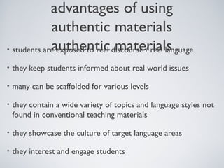 advantages of using
authentic materials
authentic materials
• students are exposed to real discourse / real language
•

they keep students informed about real world issues

•

many can be scaffolded for various levels

•

they contain a wide variety of topics and language styles not
found in conventional teaching materials

•

they showcase the culture of target language areas

•

they interest and engage students

 
