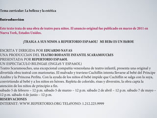 Tema curricular: La belleza y la estética
Introducción
Este texto trata de una obra de teatro para niños. El anuncio original fue publicado en marzo de 2011 en
Nueva York, Estados Unidos.
¡TRAIGA A SUS NINOS A REPERTORIO ESPAñOL! MI BEBé ES UN HéROE
ESCRITA Y DIRIGIDA POR EDUARDO NAVAS
UNA PRODUCCIóN DEL TEATRO RODANTE INFANTIL SCARAMOUChES
PRESENTADA POR REPERTORIO ESPAñOL
UN ESPECTáCULO BILINGüE (INGLéS Y ESPAñOL)
Teatro Scaramouches, una excepcional compañía venezolana de teatro infantil, presenta una original y
divertida obra teatral con marionetas. El malvado y travieso Cuchiflín intenta llevarse al bebé del Príncipe
Azulito y la Princesa Perlita. Con la ayuda de los niños el bebé impide que Cuchiflín se salga con la suya,
convirtiendo al bebé y a los niños en héroes. Repleta de colorido, risas y diversión, la obra capta la
atención de los niños de principio a fin.
sábado 5 de febrero – 12 p.m. sábado 5 de marzo – 12 p.m. sábado 2 de abril – 12 p.m. sábado 7 de mayo –
12 p.m. sábado 4 de junio – 12 p.m.
RESERVACIONES
INTERNET: WWW.REPERTORIO.ORG TELéFONO: 1.212.225.9999

 