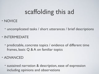 scaffolding this ad
•

NOVICE
•

•

INTERMEDIATE
•

•

uncomplicated tasks / short utterances / brief descriptions

predictable, concrete topics / evidence of different time
frames, basic Q & A on familiar topics

ADVANCED
•

sustained narration & description, ease of expression
including opinions and observations

 