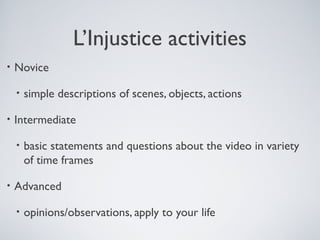 L’Injustice activities
•

Novice
•

•

Intermediate
•

•

simple descriptions of scenes, objects, actions

basic statements and questions about the video in variety
of time frames

Advanced
•

opinions/observations, apply to your life

 