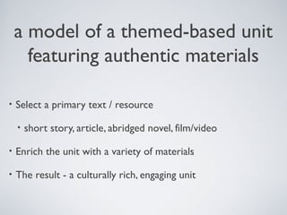 a model of a themed-based unit
featuring authentic materials
•

Select a primary text / resource
•

short story, article, abridged novel, film/video

•

Enrich the unit with a variety of materials

•

The result - a culturally rich, engaging unit

 