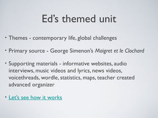 Ed’s themed unit
•

Themes - contemporary life, global challenges

•

Primary source - George Simenon’s Maigret et le Clochard

•

Supporting materials - informative websites, audio
interviews, music videos and lyrics, news videos,
voicethreads, wordle, statistics, maps, teacher created
advanced organizer

•

Let’s see how it works

 