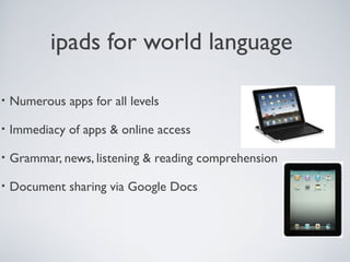 ipads for world language
•

Numerous apps for all levels

•

Immediacy of apps & online access

•

Grammar, news, listening & reading comprehension

•

Document sharing via Google Docs

 