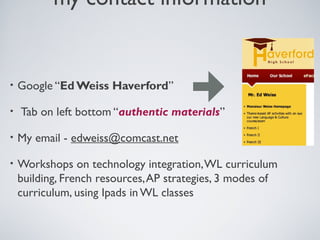 my contact information

•
•

Google “Ed Weiss Haverford”
Tab on left bottom “authentic materials”

•

My email - edweiss@comcast.net

•

Workshops on technology integration, WL curriculum
building, French resources, AP strategies, 3 modes of
curriculum, using Ipads in WL classes

 