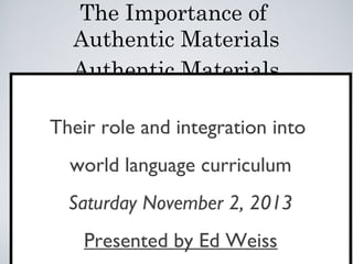 The Importance of
Authentic Materials
Authentic Materials
Their role and integration into
world language curriculum
Saturday November 2, 2013
Presented by Ed Weiss

 