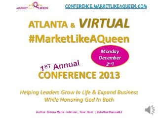 ATLANTA & VIRTUAL
#MarketLikeAQueen
CONFERENCE 2013
Helping Leaders Grow In Life & Expand Business
While Honoring God In Both
Author Donna Marie Johnson, Your Host | @AuthorDonnaMJ
Monday
December
2nd!
 