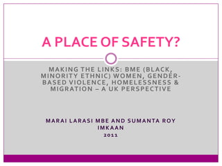 A PLACE OF SAFETY?
  MAKING THE LINKS: BME (BLACK,
MINORITY ETHNIC) WOMEN, GENDER-
BASED VIOLENCE, HOMELESSNESS &
  M I G R AT I O N – A U K P E R S P E C T I V E



 M A R A I L A R A S I M B E A N D S U M A N TA R O Y
                       IMKAAN
                          2011
 