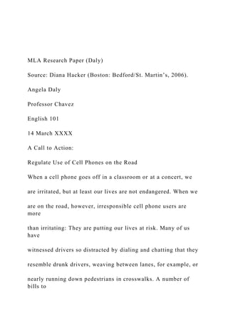 MLA Research Paper (Daly)
Source: Diana Hacker (Boston: Bedford/St. Martin’s, 2006).
Angela Daly
Professor Chavez
English 101
14 March XXXX
A Call to Action:
Regulate Use of Cell Phones on the Road
When a cell phone goes off in a classroom or at a concert, we
are irritated, but at least our lives are not endangered. When we
are on the road, however, irresponsible cell phone users are
more
than irritating: They are putting our lives at risk. Many of us
have
witnessed drivers so distracted by dialing and chatting that they
resemble drunk drivers, weaving between lanes, for example, or
nearly running down pedestrians in crosswalks. A number of
bills to
 