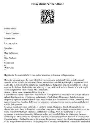Essay about Partner Abuse
Partner Abuse
Table of Contents
Introduction
1
Literary review
1
Sampling
4
Data Collection
4
Data Analysis
4
Conclusion
6
Work Cited
7
Hypothesis: Do students believe that partner abuse is a problem on college campus.
Domestic violence spans the range of violent encounters and includes physical assaults, sexual
assaults, verbal assaults, intimidation, threats, extreme emotional or psychological neglect and even
death. The hypothesis of this paper is do students believe that partner abuse is a problem on college
campus. To find out this I will include a literary review, which will include theories of why it might
occur and prof from other sources. Most important a
survey ... Show more content on Helpwriting.net ...
Feminist theory views violence as a manifestation of the patriarchal structure in our culture, which is
reflected in the patterns of behaviors and attitudes of individuals. Discoveries that abusive man
frequently espouses more traditional views about women than do non abusive men. Conversely more
recent research has found no difference between men s attitudes toward women and violent behavior
toward their partners.
Evidence regarding women s attitudes is similarly mixed. There is no found difference between
abused wives and those in discordant or satisfied marriages in their attitudes toward women. Also, no
found relationship between adherence and feminist ideology. Also, the experience of sexual
aggression in a dating relationship. Other researches have concluded that the discrepance between
some couple s attitudes toward women sex roles may be a more significant predictor of violence than
the actual values of either the man or the women. In summary support for a feminist conceptualization
of the integration transmission of violence requires of an association between violence and patriarchal
 