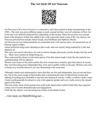 The Art Style Of Art Nouveau
Art Nouveau is New Art in French; it s a decorative style that reached its peak internationally in the
1890 s. The style was given different names in each country but they were all variations of New Art .
It also had very different characteristics depending on the country where the art piece was created.
Each of the designers of that time added to his work a personal touch; some of the very famous Art
Nouveau period artists include Antoni Gaudi, Josef Hoffman and Alphonse Mucha.
Art Nouveau art was characterized by an ornamental style with sinuous and a very prominent use of
flowing organic shapes.
Artists preferred using exotic detailing in their work, and were mostly being inspired by Celtic and
Japanese art.
This style was used in decorative art such as interior design, glasswork, jewelry design, but also used
in ... Show more content on Helpwriting.net ...
They expressed this theme in marvelous pieces of art that almost made it look like the material was
communicating with its admirers.
Women were muses to the artists and by this time women have started to gain their places in society
they were becoming more independent they were seen in public unlike in the past. Women were seen
as being very sexually attractive yet very threatening at the same time.
Although women were represented to show that they are free and independent, they go out and have
fun, but its the erotic image of their bodies that is promoting the idea of objectifying women and
making everything more desirable to men but also alluring to women. Unlike a woman s body a male
s body would generally be attractive only to the opposite gender and won t really convey the sensual
aspect of the body.
The most erotic items of this period were small scale objects that could be hand held, they required
contact and of course demanded physical engagement.
It felt like the objects were becoming real women in the hands of their
... Get more on HelpWriting.net ...
 