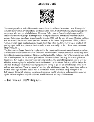 Abuse In Cults
Since europeans have arrived in America women have been abused by various cults. Through the
different cults women are abused and used in different ways. Cults are not only religious groups but
are groups who have certain beliefs and dilemmas. Cults can rein from the religious groups like
christianity to certain groups like the pueblos. Multiple cases have been found where history has
proven that women have been abused in cults from the 1500 s all the way till today. This is a problem
that we want to discuss and come up with a solution. In the Era of Enlightenment, 1750 s, African
women women faced great danger and threats from their white masters. They were at great risk of
getting raped and it was common for them to be treated as sex objects for ... Show more content on
Helpwriting.net ...
The Government forced them to be reeducated in the values and dominant ways of American culture.
Several thousand children were taken from their parents control and sent to schools where they were
forced to stop dressing, speaking, thinking, and believing like Indians . Half of the students were girls
and it was important for the Native girls to learn their new culture. One way the Native girls were
taught was they lived as house servants for white families. The goal of the program was to save the
children by destroying the Indian but it was hard to deter children from their way of life. When the
children disobeyed orders they would get punished. Trying to get the children to forget about their
culture was very hard. There is a story of two girls who tried to run away, they were found and were
beaten. Their legs would be tied as well as their hands behind their back. They were put in the
hallways so if they fell asleep or something, the matron would whip them and make them stand up
again. Parents fought to stop this coercive Americanization but they could not stop
... Get more on HelpWriting.net ...
 