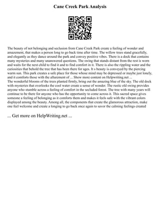 Cane Creek Park Analysis
The beauty of not belonging and seclusion from Cane Creek Park create a feeling of wonder and
amazement, that makes a person long to go back time after time. The willow trees stand gracefully,
and elegantly as they dance around the park and convey positive vibes. There is a dock that contains
many mysteries and many unanswered questions. The swing that stands distant from the rest is worn
and waits for the next child to find it and to find comfort in it. There is also the rippling water and the
curiosities that behold the tree that has been there for ages. It s beauty is conveyed by the piercing
warm sun. This park creates a safe place for those whose mind may be depressed or maybe just lonely,
and it comforts those with the allurement of ... Show more content on Helpwriting.net ...
The wonderful blooms of the trees planted firmly, bring out the amazing blue of the sky. The old dock
with mysteries that overlooks the cool water create a sense of wonder. The rustic old swing provides
anyone who stumble across a feeling of comfort in the secluded forest. The tree with many years will
continue to be there for anyone who has the opportunity to come across it. This sacred space gives
someone a feeling of belonging as it comforts them and makes it feels safe with the vibrant colors
displayed among the beauty. Among all, the components that create the glamorous attraction, make
one feel welcome and create a longing to go back once again to savor the calming feelings created
... Get more on HelpWriting.net ...
 