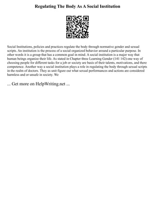 Regulating The Body As A Social Institution
Social Institutions, policies and practices regulate the body through normative gender and sexual
scripts. An institution is the process of a social organized behavior around a particular purpose. In
other words it is a group that has a common goal in mind. A social institution is a major way that
human beings organize their life. As stated in Chapter three Learning Gender (141 142) one way of
choosing people for different tasks for a job or society are basis of their talents, motivations, and there
competence. Another way a social institution plays a role in regulating the body through sexual scripts
in the realm of doctors. They as unit figure out what sexual performances and actions are considered
harmless and or unsafe in society. We
... Get more on HelpWriting.net ...
 