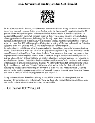 Essay Government Funding of Stem Cell Research
In the 2004 presidential election, one of the most controversial issues facing voters was the battle over
embryonic stem cell research. In the weeks leading up to the election, polls were indicating that 47
percent of Bush supporters agreed that the destruction of embryo cells is unethical; however, 53
percent of Bush voters supported stem cell research. The overwhelming majority of Kerry backers
also supported stem cell research, indicating that the majority of American voters support stem cell
research. Embryonic stem cell research, while still in its infancy, has the potential to treat or perhaps
even cure more than 100 million people suffering from a variety of illnesses and conditions. Scientists
agree that stem cells could be one ... Show more content on Helpwriting.net ...
In an October 25, 2004 Newsweek article, researcher Dr. Susan Fisher states, the infusion of private
money is indispensable, but it will never fill the gaps in funding created by federal restrictions. In the
same Newsweek article, Nobel Prize winner Dr. Peter Agre argues, relying on private money is like
saying we could open the public schools from 10 to 10:15, but you are welcome to send your kids to
private school. History tells us that there are positive advantages to the government s involvement in
treating human diseases. Federal funding hastened the development of polio vaccine as well as many
other vaccines to prevent communicable diseases. An editorial for the Life Sciences Institute written
by Richard Lempert and Jack Dixon in 2001 states, what is clear is the fact that without federal
funding the progress of understanding the properties of stem cells will be much slower. Given the
current public opinion surveys on the subject of stem cell research, one may argue that many citizens
feel there is a need to accelerate progress rather than impede it.
Many scientists believe that federal funding is also critical to ensure the oversight that will be
necessary for expanding stem cell research. There are those who believe that the possibility of abuse
and public safety concerns are real and vastly understated in
... Get more on HelpWriting.net ...
 