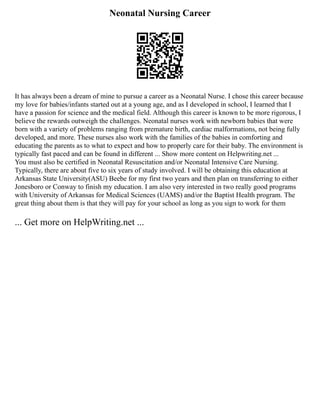 Neonatal Nursing Career
It has always been a dream of mine to pursue a career as a Neonatal Nurse. I chose this career because
my love for babies/infants started out at a young age, and as I developed in school, I learned that I
have a passion for science and the medical field. Although this career is known to be more rigorous, I
believe the rewards outweigh the challenges. Neonatal nurses work with newborn babies that were
born with a variety of problems ranging from premature birth, cardiac malformations, not being fully
developed, and more. These nurses also work with the families of the babies in comforting and
educating the parents as to what to expect and how to properly care for their baby. The environment is
typically fast paced and can be found in different ... Show more content on Helpwriting.net ...
You must also be certified in Neonatal Resuscitation and/or Neonatal Intensive Care Nursing.
Typically, there are about five to six years of study involved. I will be obtaining this education at
Arkansas State University(ASU) Beebe for my first two years and then plan on transferring to either
Jonesboro or Conway to finish my education. I am also very interested in two really good programs
with University of Arkansas for Medical Sciences (UAMS) and/or the Baptist Health program. The
great thing about them is that they will pay for your school as long as you sign to work for them
... Get more on HelpWriting.net ...
 