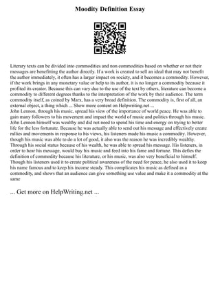 Moodity Definition Essay
Literary texts can be divided into commodities and non commodities based on whether or not their
messages are benefitting the author directly. If a work is created to sell an ideal that may not benefit
the author immediately, it often has a larger impact on society, and it becomes a commodity. However,
if the work brings in any monetary value or help to its author, it is no longer a commodity because it
profited its creator. Because this can vary due to the use of the text by others, literature can become a
commodity to different degrees thanks to the interpretation of the work by their audience. The term
commodity itself, as coined by Marx, has a very broad definition. The commodity is, first of all, an
external object, a thing which ... Show more content on Helpwriting.net ...
John Lennon, through his music, spread his view of the importance of world peace. He was able to
gain many followers to his movement and impact the world of music and politics through his music.
John Lennon himself was wealthy and did not need to spend his time and energy on trying to better
life for the less fortunate. Because he was actually able to send out his message and effectively create
rallies and movements in response to his views, his listeners made his music a commodity. However,
though his music was able to do a lot of good, it also was the reason he was incredibly wealthy.
Through his social status because of his wealth, he was able to spread his message. His listeners, in
order to hear his message, would buy his music and feed into his fame and fortune. This defies the
definition of commodity because his literature, or his music, was also very beneficial to himself.
Though his listeners used it to create political awareness of the need for peace, he also used it to keep
his name famous and to keep his income steady. This complicates his music as defined as a
commodity, and shows that an audience can give something use value and make it a commodity at the
same
... Get more on HelpWriting.net ...
 