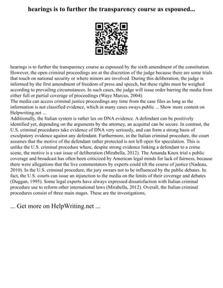 hearings is to further the transparency course as espoused...
hearings is to further the transparency course as espoused by the sixth amendment of the constitution.
However, the open criminal proceedings are at the discretion of the judge because there are some trials
that touch on national security or where minors are involved. During this deliberation, the judge is
informed by the first amendment of freedom of press and speech, but these rights must be weighed
according to prevailing circumstances. In such cases, the judge will issue order barring the media from
either full or partial coverage of proceedings (Waye Marcus, 2004).
The media can access criminal justice proceedings any time from the case files as long as the
information is not classified evidence, which in many cases sways public ... Show more content on
Helpwriting.net ...
Additionally, the Italian system is rather lax on DNA evidence. A defendant can be positively
identified yet, depending on the arguments by the attorney, an acquittal can be secure. In contrast, the
U.S. criminal procedures take evidence of DNA very seriously, and can form a strong basis of
exculpatory evidence against any defendant. Furthermore, in the Italian criminal procedure, the court
assumes that the motive of the defendant rather protected is not left open for speculation. This is
unlike the U.S. criminal procedure where, despite strong evidence linking a defendant to a crime
scene, the motive is a vast issue of deliberation (Mirabella, 2012). The Amanda Knox trial s public
coverage and broadcast has often been criticized by American legal minds for lack of fairness, because
there were allegations that the live commentators by experts could tilt the course of justice (Nadeau,
2010). In the U.S. criminal procedure, the jury swears not to be influenced by the public debates. In
fact, the U.S. courts can issue an injunction to the media on the limits of their coverage and debates
(Duggan, 1995). Some legal experts have always expressed dissatisfaction with Italian criminal
procedure use to reform other international laws (Mirabella, 2012). Overall, the Italian criminal
procedures consist of three main stages. These are the investigations,
... Get more on HelpWriting.net ...
 
