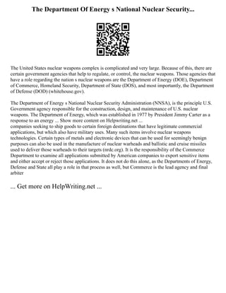 The Department Of Energy s National Nuclear Security...
The United States nuclear weapons complex is complicated and very large. Because of this, there are
certain government agencies that help to regulate, or control, the nuclear weapons. Those agencies that
have a role regarding the nation s nuclear weapons are the Department of Energy (DOE), Department
of Commerce, Homeland Security, Department of State (DOS), and most importantly, the Department
of Defense (DOD) (whitehouse.gov).
The Department of Energy s National Nuclear Security Administration (NNSA), is the principle U.S.
Government agency responsible for the construction, design, and maintenance of U.S. nuclear
weapons. The Department of Energy, which was established in 1977 by President Jimmy Carter as a
response to an energy ... Show more content on Helpwriting.net ...
companies seeking to ship goods to certain foreign destinations that have legitimate commercial
applications, but which also have military uses. Many such items involve nuclear weapons
technologies. Certain types of metals and electronic devices that can be used for seemingly benign
purposes can also be used in the manufacture of nuclear warheads and ballistic and cruise missiles
used to deliver those warheads to their targets (nrdc.org). It is the responsibility of the Commerce
Department to examine all applications submitted by American companies to export sensitive items
and either accept or reject those applications. It does not do this alone, as the Departments of Energy,
Defense and State all play a role in that process as well, but Commerce is the lead agency and final
arbiter
... Get more on HelpWriting.net ...
 