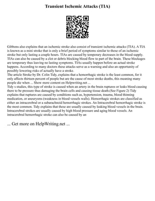 Transient Ischemic Attacks (TIA)
Gibbons also explains that an ischemic stroke also consist of transient ischemic attacks (TIA). A TIA
is known as a mini stroke that is only a brief period of symptoms similar to those of an ischemic
stroke but only lasting a couple hours. TIAs are caused by temporary decreases in the blood supply.
TIAs can also be caused by a clot or debris blocking blood flow to part of the brain. These blockages
are temporary thus leaving no lasting symptoms. TIAs usually happen before an actual stroke
happens. According to many doctors these attacks serve as a warning and also an opportunity of
possibly lowering risks of actually have a stroke.
The article Stroke by Dr. Colin Tidy, explains that a hemorrhagic stroke is the least common, for it
only affects thirteen percent of people but are the cause of most stroke deaths, this meaning many
people die when ... Show more content on Helpwriting.net ...
Tidy s studies, this type of stroke is caused when an artery in the brain ruptures or leaks blood causing
there to be pressure thus damaging the brain cells and causing tissue death.(See Figure 2) Tidy
explains that ruptures are caused by conditions such as, hypertension, trauma, blood thinning
medication, or aneurysms (weakness in blood vessels walls). Hemorrhagic strokes are classified as
either an intracerebral or a subarachnoid hemorrhagic strokes. An Intracerebral hemorrhagic stroke is
the most common. Tidy explains that these are usually caused by leaking blood vessels in the brain.
Intracerebral strokes are usually caused by high blood pressure and aging blood vessels. An
intracerebral hemorrhagic stroke can also be caused by an
... Get more on HelpWriting.net ...
 