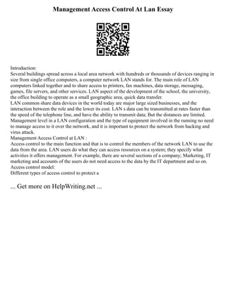 Management Access Control At Lan Essay
Introduction:
Several buildings spread across a local area network with hundreds or thousands of devices ranging in
size from single office computers, a computer network LAN stands for. The main role of LAN
computers linked together and to share access to printers, fax machines, data storage, messaging,
games, file servers, and other services. LAN aspect of the development of the school, the university,
the office building to operate as a small geographic area, quick data transfer.
LAN common share data devices in the world today are major large sized businesses, and the
interaction between the role and the lower its cost. LAN s data can be transmitted at rates faster than
the speed of the telephone line, and have the ability to transmit data; But the distances are limited.
Management level in a LAN configuration and the type of equipment involved in the running no need
to manage access to it over the network, and it is important to protect the network from hacking and
virus attack.
Management Access Control at LAN :
Access control to the main function and that is to control the members of the network LAN to use the
data from the area. LAN users do what they can access resources on a system; they specify what
activities it offers management. For example, there are several sections of a company; Marketing, IT
marketing and accounts of the users do not need access to the data by the IT department and so on.
Access control model:
Different types of access control to protect a
... Get more on HelpWriting.net ...
 