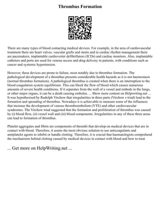 Thrombus Formation
There are many types of blood contacting medical devices. For example, in the area of cardiovascular
treatment there are heart valves, vascular grafts and stents and in cardiac rhythm management there
are pacemakers, implantable cardioverter defibrillators (ICDs) and cardiac monitors. Also, implantable
catheters and ports are used for venous access and drug delivery in patients, with conditions such as
cancer and systemic hypertension.
However, these devices are prone to failure, most notably due to thrombus formation. The
pathological development of a thrombus presents considerable health hazards as it is not haemostasis
(normal thrombus formation). A pathological thrombus is created when there is an interruption to the
blood coagulation system equilibrium. This can block the flow of blood which causes numerous
amounts of severe health conditions. If it separates from the wall of a vessel and embeds in the lungs,
or other major organs, it can be a death causing embolus. ... Show more content on Helpwriting.net ...
It was hypothesised by Rudolph Virchow that irregularities in three parts (Virchow s triad) lead to the
formation and spreading of thrombus. Nowadays it is achievable to measure some of the influences
that increase the development of venous thromboembolism (VTE) and other cardiovascular
syndromes. The Virchow triad suggested that the formation and proliferation of thrombus was caused
by (i) blood flow, (ii) vessel wall and (iii) blood components. Irregularities in any of these three areas
can lead to formation of thrombus.
Platelet aggregates and fibrin are components of thrombi that develop on medical devices that are in
contact with blood. Therefore, it seems the most obvious solution to use anticoagulants and
antiplatelet agents to inhibit or handle clotting. Therefore, it is crucial that haematologists comprehend
the mechanisms behind clotting caused by medical devices in contact with blood and how to treat
... Get more on HelpWriting.net ...
 