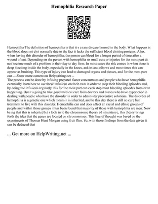 Hemophilia Research Paper
Hemophilia The definition of hemophilia is that it s a rare disease housed in the body. What happens is
the blood does not clot normally due to the fact it lacks the sufficient blood clotting proteins. Also,
when having this disorder of hemophilia, the person can bleed for a longer period of time after a
wound of cut. Depending on the person with hemophilia so small cuts or injuries for the most part do
not become much of a problem in their day to day lives. In most cases the risk comes in when there is
deep bleeding inside the body, especially in the knees, ankles and elbows and most times this can
appear as bruising. This type of injury can lead to damaged organs and tissues, and for the most part
can ... Show more content on Helpwriting.net ...
The process can be done by infusing prepared factor concentrates and people who have hemophilia
eventually learn how to use these infusions on their own in order to stop their bleeding episodes and,
by doing the infusions regularly this for the most part can even stop most bleeding episodes from even
happening. But it s going to take good medical care from doctors and nurses who have experience in
dealing with people who have the disorder in order to administer preventive solutions. The disorder of
hemophilia is a genetic one which means it is inherited, and to this day there is still no cure but
treatment to live with this disorder. Hemophilia can and does affect all racial and ethnic groups of
people and within those groups it has been found that majority of those with hemophilia are men. Now
being that this is inherited let s look in to the chromosome theory of inheritance, this theory brings
forth the idea that the genes are located on chromosomes. This line of thought was based on the
experiments of Thomas Hunt Morgan using fruit flies. So, with those findings from the data given it
can be deduced that
... Get more on HelpWriting.net ...
 