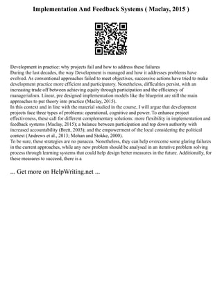 Implementation And Feedback Systems ( Maclay, 2015 )
Development in practice: why projects fail and how to address these failures
During the last decades, the way Development is managed and how it addresses problems have
evolved. As conventional approaches failed to meet objectives, successive actions have tried to make
development practice more efficient and participatory. Nonetheless, difficulties persist, with an
increasing trade off between achieving equity through participation and the efficiency of
managerialism. Linear, pre designed implementation models like the blueprint are still the main
approaches to put theory into practice (Maclay, 2015).
In this context and in line with the material studied in the course, I will argue that development
projects face three types of problems: operational, cognitive and power. To enhance project
effectiveness, these call for different complementary solutions: more flexibility in implementation and
feedback systems (Maclay, 2015); a balance between participation and top down authority with
increased accountability (Brett, 2003); and the empowerment of the local considering the political
context (Andrews et al., 2013; Mohan and Stokke, 2000).
To be sure, these strategies are no panacea. Nonetheless, they can help overcome some glaring failures
in the current approaches, while any new problem should be analysed in an iterative problem solving
process through learning systems that could help design better measures in the future. Additionally, for
these measures to succeed, there is a
... Get more on HelpWriting.net ...
 