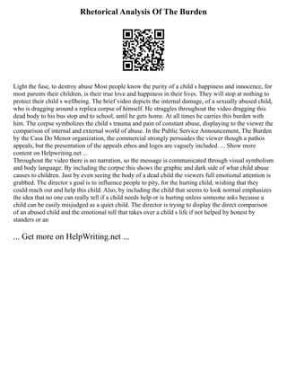 Rhetorical Analysis Of The Burden
Light the fuse, to destroy abuse Most people know the purity of a child s happiness and innocence, for
most parents their children, is their true love and happiness in their lives. They will stop at nothing to
protect their child s wellbeing. The brief video depicts the internal damage, of a sexually abused child,
who is dragging around a replica corpse of himself. He struggles throughout the video dragging this
dead body to his bus stop and to school, until he gets home. At all times he carries this burden with
him. The corpse symbolizes the child s trauma and pain of constant abuse, displaying to the viewer the
comparison of internal and external world of abuse. In the Public Service Announcement, The Burden
by the Casa Do Menor organization, the commercial strongly persuades the viewer though a pathos
appeals, but the presentation of the appeals ethos and logos are vaguely included. ... Show more
content on Helpwriting.net ...
Throughout the video there is no narration, so the message is communicated through visual symbolism
and body language. By including the corpse this shows the graphic and dark side of what child abuse
causes to children. Just by even seeing the body of a dead child the viewers full emotional attention is
grabbed. The director s goal is to influence people to pity, for the hurting child, wishing that they
could reach out and help this child. Also, by including the child that seems to look normal emphasizes
the idea that no one can really tell if a child needs help or is hurting unless someone asks because a
child can be easily misjudged as a quiet child. The director is trying to display the direct comparison
of an abused child and the emotional toll that takes over a child s life if not helped by honest by
standers or an
... Get more on HelpWriting.net ...
 