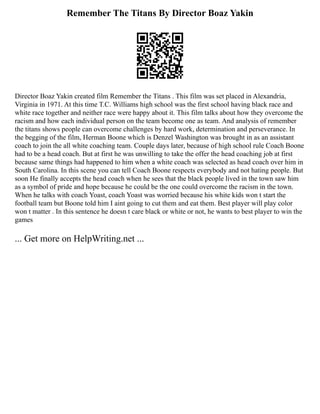 Remember The Titans By Director Boaz Yakin
Director Boaz Yakin created film Remember the Titans . This film was set placed in Alexandria,
Virginia in 1971. At this time T.C. Williams high school was the first school having black race and
white race together and neither race were happy about it. This film talks about how they overcome the
racism and how each individual person on the team become one as team. And analysis of remember
the titans shows people can overcome challenges by hard work, determination and perseverance. In
the begging of the film, Herman Boone which is Denzel Washington was brought in as an assistant
coach to join the all white coaching team. Couple days later, because of high school rule Coach Boone
had to be a head coach. But at first he was unwilling to take the offer the head coaching job at first
because same things had happened to him when a white coach was selected as head coach over him in
South Carolina. In this scene you can tell Coach Boone respects everybody and not hating people. But
soon He finally accepts the head coach when he sees that the black people lived in the town saw him
as a symbol of pride and hope because he could be the one could overcome the racism in the town.
When he talks with coach Yoast, coach Yoast was worried because his white kids won t start the
football team but Boone told him I aint going to cut them and eat them. Best player will play color
won t matter . In this sentence he doesn t care black or white or not, he wants to best player to win the
games
... Get more on HelpWriting.net ...
 