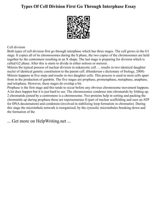 Types Of Cell Division First Go Through Interphase Essay
Cell division
Both types of cell division first go through interphase which has three stages. The cell grows in the G1
stage. It copies all of its chromosomes during the S phase, the two copies of the chromosomes are held
together by the centromere resulting in an X shape. The last stage is preparing for division which is
called G2 phase. After this is starts to divide in either mitosis or meiosis.
Mitosis the typical process of nuclear division in eukaryotic cell. ... results in two identical daughter
nuclei of identical genetic constitution to the parent cell. (Henderson s dictionary of biology, 2008)
Mitosis happens in five steps and results in two daughter cells. This process is used in most cells apart
from in the production of gambits. The five stages are prophase, prometaphase, metaphase, anaphase,
and telophase. However, these stages do overlap a bit.
Prophase is the first stage and this tends to occur before any obvious chromosome movement happens.
A lot does happen but it is just hard to see. The chromosomes condense into chromatids by folding up.
2 chromatids joined by a centromere is a chromosome. Two proteins help in sorting and packing the
chromatids up during prophase these are topoisomerase ll (part of nuclear scaffolding and uses an ATP
for DNA decatenation) and condensin (involved in stabilizing loop formation in chromatin). During
this stage the microtubule network is reorganized, by the cytosolic microtubules breaking down and
the formation of the
... Get more on HelpWriting.net ...
 