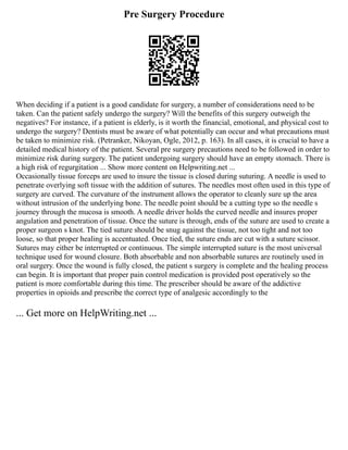 Pre Surgery Procedure
When deciding if a patient is a good candidate for surgery, a number of considerations need to be
taken. Can the patient safely undergo the surgery? Will the benefits of this surgery outweigh the
negatives? For instance, if a patient is elderly, is it worth the financial, emotional, and physical cost to
undergo the surgery? Dentists must be aware of what potentially can occur and what precautions must
be taken to minimize risk. (Petranker, Nikoyan, Ogle, 2012, p. 163). In all cases, it is crucial to have a
detailed medical history of the patient. Several pre surgery precautions need to be followed in order to
minimize risk during surgery. The patient undergoing surgery should have an empty stomach. There is
a high risk of regurgitation ... Show more content on Helpwriting.net ...
Occasionally tissue forceps are used to insure the tissue is closed during suturing. A needle is used to
penetrate overlying soft tissue with the addition of sutures. The needles most often used in this type of
surgery are curved. The curvature of the instrument allows the operator to cleanly sure up the area
without intrusion of the underlying bone. The needle point should be a cutting type so the needle s
journey through the mucosa is smooth. A needle driver holds the curved needle and insures proper
angulation and penetration of tissue. Once the suture is through, ends of the suture are used to create a
proper surgeon s knot. The tied suture should be snug against the tissue, not too tight and not too
loose, so that proper healing is accentuated. Once tied, the suture ends are cut with a suture scissor.
Sutures may either be interrupted or continuous. The simple interrupted suture is the most universal
technique used for wound closure. Both absorbable and non absorbable sutures are routinely used in
oral surgery. Once the wound is fully closed, the patient s surgery is complete and the healing process
can begin. It is important that proper pain control medication is provided post operatively so the
patient is more comfortable during this time. The prescriber should be aware of the addictive
properties in opioids and prescribe the correct type of analgesic accordingly to the
... Get more on HelpWriting.net ...
 
