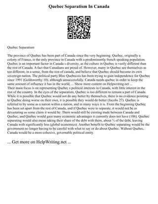 Quebec Separatism In Canada
Quebec Separatism
The province of Quebec has been part of Canada since the very beginning. Quebec, originally a
colony of France, is the only province in Canada with a predominantly french speaking population.
Quebec is an important factor in Canada s diversity, as the culture in Quebec is vastly different than
the rest of Canada. A fact that Canadians are proud of. However, many in Quebec see themselves as
too different, in a sense, from the rest of canada, and believe that Quebec should become its own
sovereign nation. The political party Bloc Quebecois has been trying to gain independence for Quebec
since 1991 (Goldsworthy 10), although unsuccessfully. Canada needs quebec in order to keep the
same amount of influence it has in the world, ... Show more content on Helpwriting.net ...
Their main focus is on representing Quebec s political interests in Canada, with little interest in the
rest of the country. In the eyes of the separatists, Quebec is too different to remain a part of Canada.
While it is possible that Quebec would not do any better by themselves, there is no evidence pointing
to Quebec doing worse on their own, it is possible they would do better (Jacobs 27). Quebec is
referred to by some as a nation within a nation, and in many ways it is. From the beginning Quebec
has been set apart from the rest of Canada, and if Quebec were to separate, it would not be as
devastating as some claim it would be. There would still be existing trade between Canada and
Quebec, and Quebec would gain many economic advantages it currently does not have (106). Quebec
separating would also mean taking their share of the debt with them, about ¼ of the debt, leaving
Canada with significantly less (global economics). Another benefit to Quebec separating would be the
government no longer having to be careful with what to say or do about Quebec. Without Quebec,
Canada would be a more cohesive, governable political entity
... Get more on HelpWriting.net ...
 