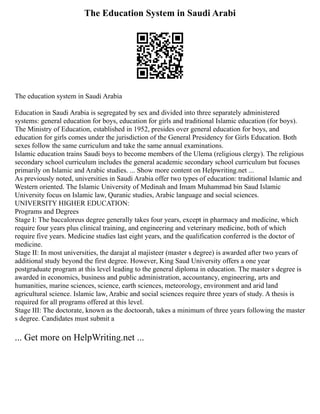 The Education System in Saudi Arabi
The education system in Saudi Arabia
Education in Saudi Arabia is segregated by sex and divided into three separately administered
systems: general education for boys, education for girls and traditional Islamic education (for boys).
The Ministry of Education, established in 1952, presides over general education for boys, and
education for girls comes under the jurisdiction of the General Presidency for Girls Education. Both
sexes follow the same curriculum and take the same annual examinations.
Islamic education trains Saudi boys to become members of the Ulema (religious clergy). The religious
secondary school curriculum includes the general academic secondary school curriculum but focuses
primarily on Islamic and Arabic studies. ... Show more content on Helpwriting.net ...
As previously noted, universities in Saudi Arabia offer two types of education: traditional Islamic and
Western oriented. The Islamic University of Medinah and Imam Muhammad bin Saud Islamic
University focus on Islamic law, Quranic studies, Arabic language and social sciences.
UNIVERSITY HIGHER EDUCATION:
Programs and Degrees
Stage I: The baccaloreus degree generally takes four years, except in pharmacy and medicine, which
require four years plus clinical training, and engineering and veterinary medicine, both of which
require five years. Medicine studies last eight years, and the qualification conferred is the doctor of
medicine.
Stage II: In most universities, the darajat al majisteer (master s degree) is awarded after two years of
additional study beyond the first degree. However, King Saud University offers a one year
postgraduate program at this level leading to the general diploma in education. The master s degree is
awarded in economics, business and public administration, accountancy, engineering, arts and
humanities, marine sciences, science, earth sciences, meteorology, environment and arid land
agricultural science. Islamic law, Arabic and social sciences require three years of study. A thesis is
required for all programs offered at this level.
Stage III: The doctorate, known as the doctoorah, takes a minimum of three years following the master
s degree. Candidates must submit a
... Get more on HelpWriting.net ...
 