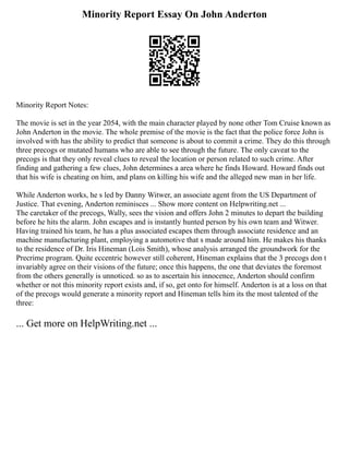 Minority Report Essay On John Anderton
Minority Report Notes:
The movie is set in the year 2054, with the main character played by none other Tom Cruise known as
John Anderton in the movie. The whole premise of the movie is the fact that the police force John is
involved with has the ability to predict that someone is about to commit a crime. They do this through
three precogs or mutated humans who are able to see through the future. The only caveat to the
precogs is that they only reveal clues to reveal the location or person related to such crime. After
finding and gathering a few clues, John determines a area where he finds Howard. Howard finds out
that his wife is cheating on him, and plans on killing his wife and the alleged new man in her life.
While Anderton works, he s led by Danny Witwer, an associate agent from the US Department of
Justice. That evening, Anderton reminisces ... Show more content on Helpwriting.net ...
The caretaker of the precogs, Wally, sees the vision and offers John 2 minutes to depart the building
before he hits the alarm. John escapes and is instantly hunted person by his own team and Witwer.
Having trained his team, he has a plus associated escapes them through associate residence and an
machine manufacturing plant, employing a automotive that s made around him. He makes his thanks
to the residence of Dr. Iris Hineman (Lois Smith), whose analysis arranged the groundwork for the
Precrime program. Quite eccentric however still coherent, Hineman explains that the 3 precogs don t
invariably agree on their visions of the future; once this happens, the one that deviates the foremost
from the others generally is unnoticed. so as to ascertain his innocence, Anderton should confirm
whether or not this minority report exists and, if so, get onto for himself. Anderton is at a loss on that
of the precogs would generate a minority report and Hineman tells him its the most talented of the
three:
... Get more on HelpWriting.net ...
 