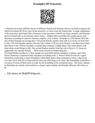 Examples Of Neocortex
1. Humans have three different layers of different friends and intimates that we can hold a capacity for
which was based off of our sizes of the neocortex, or more exact the frontal lobe. A vague explanation
of the neocortex and frontal lobe of humans is the neocortex controls our sleep, memory, and learning
and our frontal lobe is our primary motor cortex. ...Dunbar discovered that the number grows and
decreases according to a precise formula, roughly a rule of three . Konnikova, (236) Based off of the
rule of three humans on average have 150 casual friends, people I may talk to or invite out from time
to time. The first Dunbar number from the rule of three is 50, my close friends, I see them more often
than those of my 150 but I wouldn t consider them intimate, I might share a few more details with
them about casual things in life. The second Dunbar number from the rule of three is 15, these are
supposedly my intimate friends, ... Show more content on Helpwriting.net ...
The third Dunbar number is 5, these people are most likely family members, a partner, and a best
friend. Someone I could trust fully and share everything with. 2. When I think of traits for a good
friend that would make a close friendship I often think about a dog companion. I have a dog of my
own that I love with all my heart and her traits are what bring us so close. My friendships would have
to consist of some of these traits in order for the friendship to be considered close . The traits I admire
in friendship are loyalty, trustworthiness, respect, open minded, and friendly affection. We d have to
be
... Get more on HelpWriting.net ...
 