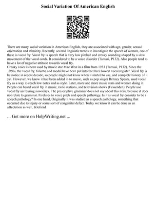 Social Variation Of American English
There are many social variation in American English, they are associated with age, gender, sexual
orientation and ethnicity. Recently, several linguistic trends to investigate the speech of women, one of
these is vocal fry. Vocal fry is speech that is very low pitched and creaky sounding shaped by a slow
movement of the vocal cords. It considered to be a voice disorder (Tamasi, P132). Also people tend to
have a lot of negative attitude towards vocal fry.
Creaky voice is been used by movie star Mae West in a film from 1933 (Tamasi, P132). Since the
1960s, the vocal fry, falsetto and modal have been put into the three lowest vocal register. Vocal fry is
be notice in recent decade, so people might not know when it started to use, and complete history of it
yet. However, we know it had been added in to music, such as pop singer Britney Spears, used vocal
fry as a way to reach low notes and as style. Later, more and more music stars and women doing it.
People can heard vocal fry in music, radio stations, and television shows (Fessenden). People use
vocal fry increasing nowadays. The prescriptive grammar does not say about this item, because it does
not relate to grammar. It relates to voice pitch and speech pathology. Is it is vocal fry consider to be a
speech pathology? In one hand, Originally it was studied as a speech pathology, something that
occurred due to injury or some sort of congenital defect. Today we know it can be done as an
affectation as well, Klofstad
... Get more on HelpWriting.net ...
 