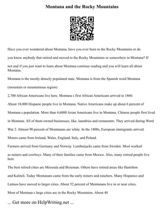 Montana and the Rocky Mountains
Have you ever wondered about Montana, have you ever been to the Rocky Mountains or do
you know anybody that retired and moved to the Rocky Mountains or somewhere in Montana? If
not and if you just want to learn about Montana continue reading and you will learn all about
Montana.
Montana is the mostly densely populated state. Montana is from the Spanish word Montana
(mountain or mountainous region)
2,700 African Americans live here. Montana s first African Americans arrived in 1860.
About 18,000 Hispanic people live in Montana. Native Americans make up about 6 percent of
Montana s population. More than 4,6000 Asian Americans live in Montana. Chinese people first lived
in Montana. All of them owned businesses, like, laundries and restaurants. They arrived during Word
War 2. Almost 90 percent of Montanans are white. In the 1800s, European immigrants arrived.
Miners came from Ireland, Wales, England, Italy, and Poland.
Farmers arrived from Germany and Norway. Lumberjacks came from Sweden. Most worked
as miners and cowboys. Many of their families came from Mexico. Also, many retired people live
here.
The best retired cities are Missoula and Bozeman. Others have retired areas like Hamilton
and Kaliteli. Today Montanans came from the early miners and ranchers. Many Hispanics and
Latinos have moved to larger cities. About 52 percent of Montanans live in or near cities.
Most of Montana s large cities are in the Rocky Mountains. About 48
... Get more on HelpWriting.net ...
 