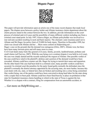 Dispute Paper
This paper will provide information upon an article one of the many recent disputes that made local
papers. The dispute arose between a policy holder and Allstate insurance claims department about the
claims process stated in the contact between the two. In addition, provide information on the court
process of criminal and civil cases and the possibility of many different verdicts including one from a
criminal court stand point. In July 1997, Geneva Hager, an Allstate policyholder was involved in a
rear end auto accident resulting in neck and back injuries. The claimant s auto insurance paid out to
Allstate and Ms Hager, his policy limit of 25,000 for body injury. Therefore in December 1999, her
claim was closed with Allstate and her ... Show more content on Helpwriting.net ...
Hager s case on the grounds that the demand was outrageous (Ortiz, 2007). Allstate won, but there
have been many lawsuits prior and still many more to come.
Civil Court deals many trials like general civil cases, family, juvenile, landlord/tenant, probates and
small claims (self Service, 2007). With the case being over a contract dispute it was held in civil court,
the case was simply denied and the records sealed per the request of Allstate. One possible verdict of
the case could have ruled in the plaintiff s defense and a portion of the demand would have been
rewarded. Allstate could have counter suit Ms. Hager for trying to tarnish their name and reputation.
On the other hand if the case had been held in a criminal court, many possible verdicts could have
occurred. In criminal court the penalties for the party found guilty normally the defendant since the
plaintiff is normally the district attorney appointed by the accusing state, are more hasher, because this
court deals with city, state, or federal laws that are broken and resulting into a crime being committed.
One verdict being, one of the parties could have been convicted to doing hard labor for the state along
with a couple fines to been paid. Allstate could have been fined heavily or place on probation in that
state for fraudulent insurance claims handling in which in the state of Texas is against the law.
Whether it is a dispute with a contract, filing for compensation from an automobile accident, to
... Get more on HelpWriting.net ...
 