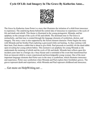 Cycle Of Life And Imagery In The Grave By Katherine Anne...
The Grave by Katherine Anne Porter is a story that illustrates the initiation of a child from innocence
to experience. The underlying theme behind the central idea of innocence to experience is the cycle of
life and death and rebirth. This theme is illustrated in the young protagonist, Miranda, and her
epiphany on the concept of the cycle of life and rebirth. The dominant tone in The Grave is
melancholic, and that tone is created through the language elements of symbolism, diction, and
imagery. The story s tone is also supported by the fiction element character. Porter begins the story
with Miranda and her brother Paul exploring a graveyard while out hunting. As they continue with
their hunt, Paul shoots a rabbit that is about to give birth. Paul proceeds to carefully slit the dead rabbit
open revealing her young unborn babies. This moment is an epiphany for young Miranda as she
understands the meaning of rebirth and the cycle of life and death. Miranda later reflects upon this
incident years later in a foreign city s busy bazaar and is reminded of the event that transformed her
from an innocent child to a more experienced and knowledgeable young woman. One of the most
important language elements that Porter uses in the story is symbolism, which illustrates innocence
and experience. Porter uses symbolism when Miranda and Paul explore their forefathers graves. The
graves represent death and experience, while Miranda and Paul represent childhood and innocence.
... Get more on HelpWriting.net ...
 